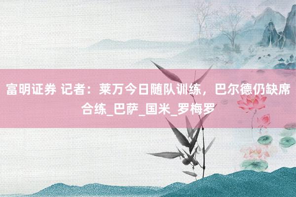 富明证券 记者：莱万今日随队训练，巴尔德仍缺席合练_巴萨_国米_罗梅罗