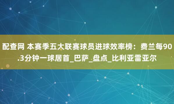 配查网 本赛季五大联赛球员进球效率榜：费兰每90.3分钟一球居首_巴萨_盘点_比利亚雷亚尔