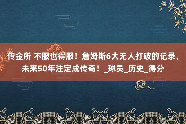 传金所 不服也得服！詹姆斯6大无人打破的记录，未来50年注定成传奇！_球员_历史_得分