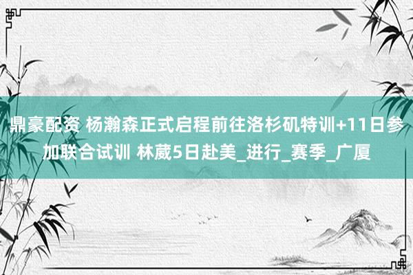 鼎豪配资 杨瀚森正式启程前往洛杉矶特训+11日参加联合试训 林葳5日赴美_进行_赛季_广厦