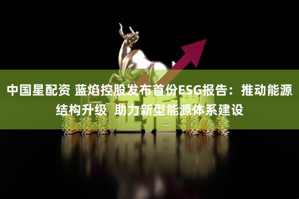 中国星配资 蓝焰控股发布首份ESG报告：推动能源结构升级  助力新型能源体系建设