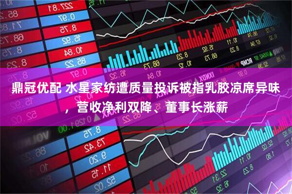 鼎冠优配 水星家纺遭质量投诉被指乳胶凉席异味，营收净利双降、董事长涨薪