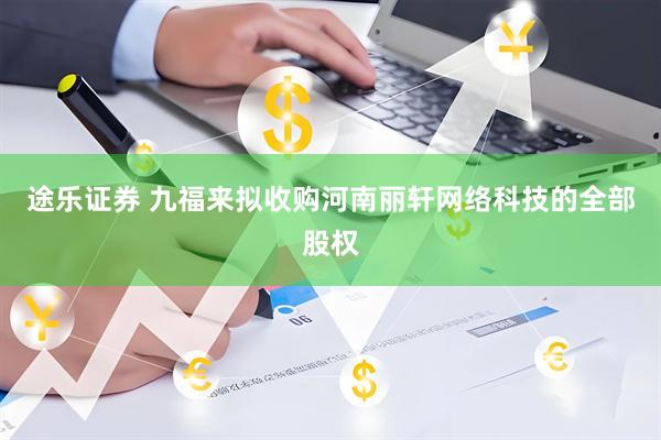 途乐证券 九福来拟收购河南丽轩网络科技的全部股权