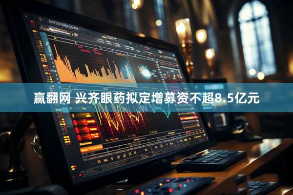 赢翻网 兴齐眼药拟定增募资不超8.5亿元