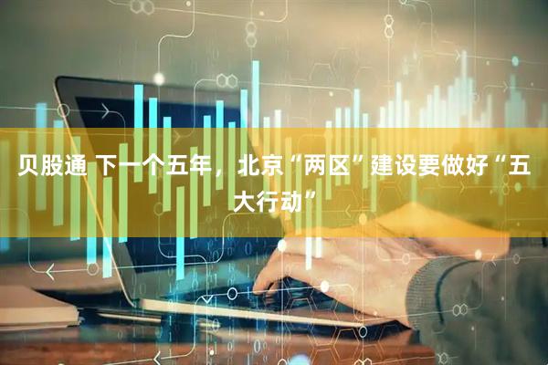 贝股通 下一个五年，北京“两区”建设要做好“五大行动”
