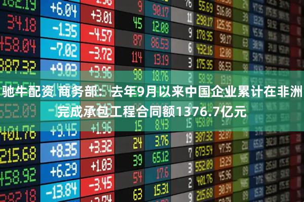 驰牛配资 商务部：去年9月以来中国企业累计在非洲完成承包工程合同额1376.7亿元