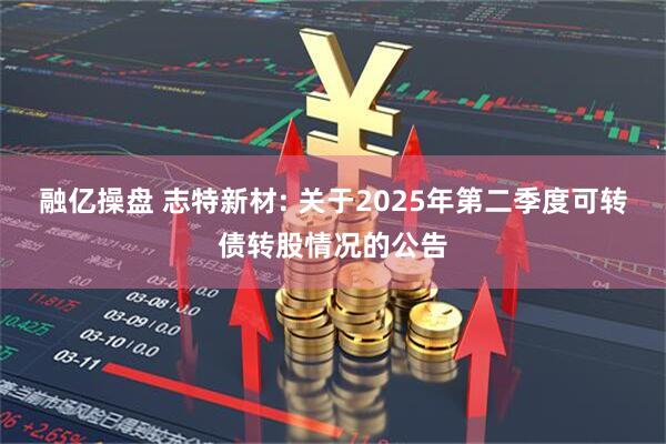 融亿操盘 志特新材: 关于2025年第二季度可转债转股情况的公告