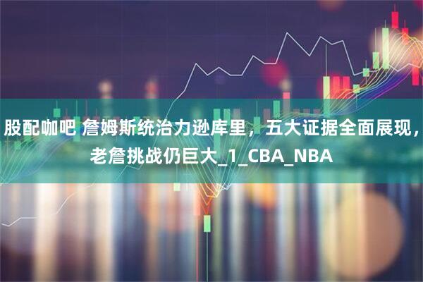 股配咖吧 詹姆斯统治力逊库里，五大证据全面展现，老詹挑战仍巨大_1_CBA_NBA