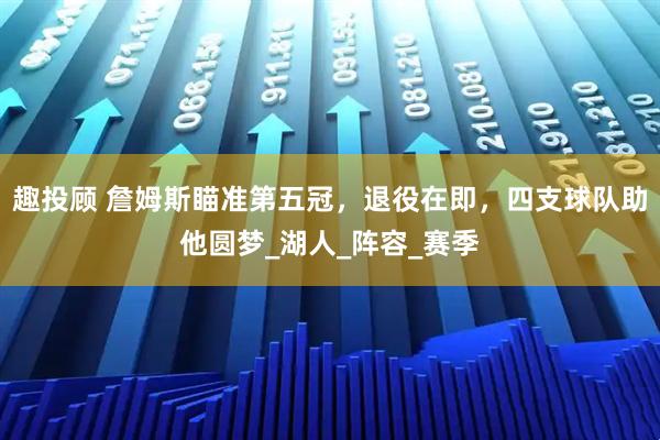 趣投顾 詹姆斯瞄准第五冠，退役在即，四支球队助他圆梦_湖人_阵容_赛季