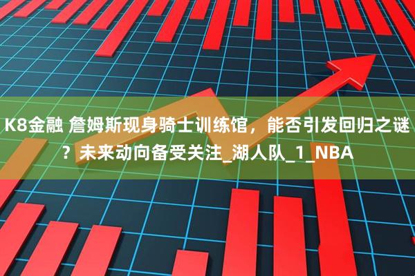 K8金融 詹姆斯现身骑士训练馆，能否引发回归之谜？未来动向备受关注_湖人队_1_NBA