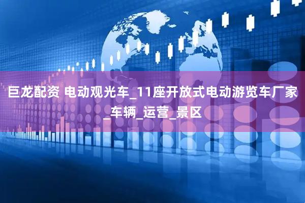 巨龙配资 电动观光车_11座开放式电动游览车厂家_车辆_运营_景区