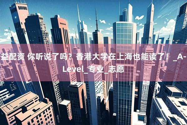 益配资 你听说了吗？香港大学在上海也能读了！_A-Level_专业_志愿