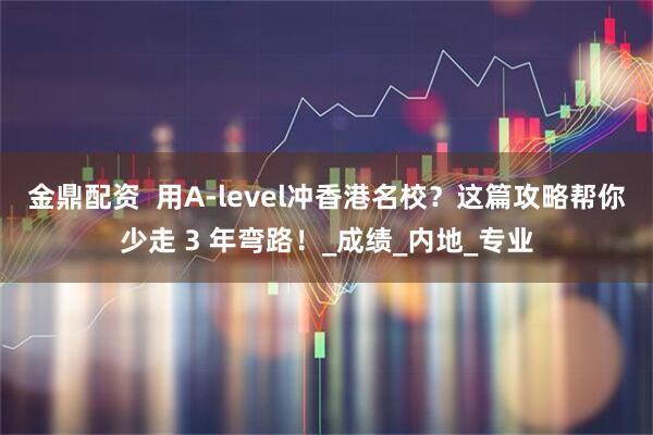 金鼎配资  用A-level冲香港名校？这篇攻略帮你少走 3 年弯路！_成绩_内地_专业