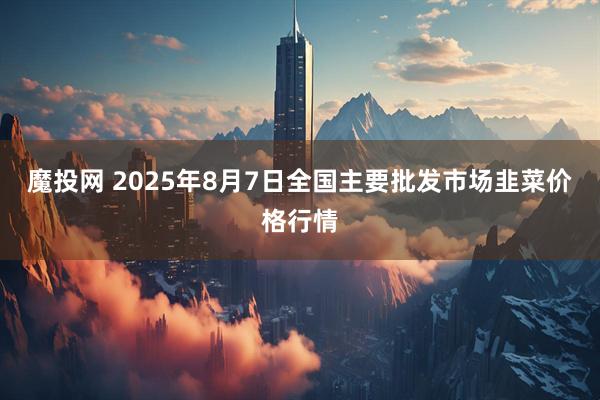 魔投网 2025年8月7日全国主要批发市场韭菜价格行情