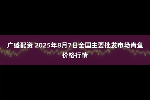 广盛配资 2025年8月7日全国主要批发市场青鱼价格行情