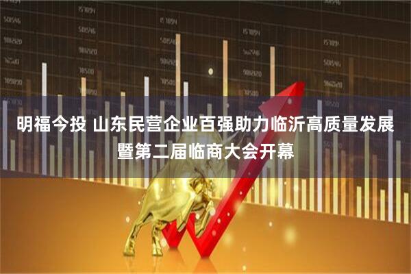 明福今投 山东民营企业百强助力临沂高质量发展暨第二届临商大会开幕