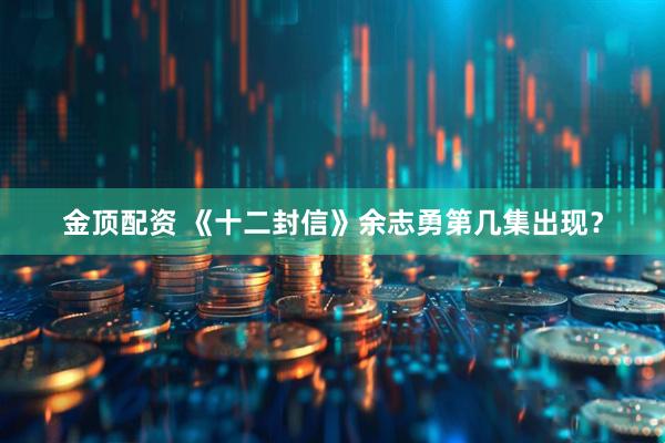 金顶配资 《十二封信》余志勇第几集出现？