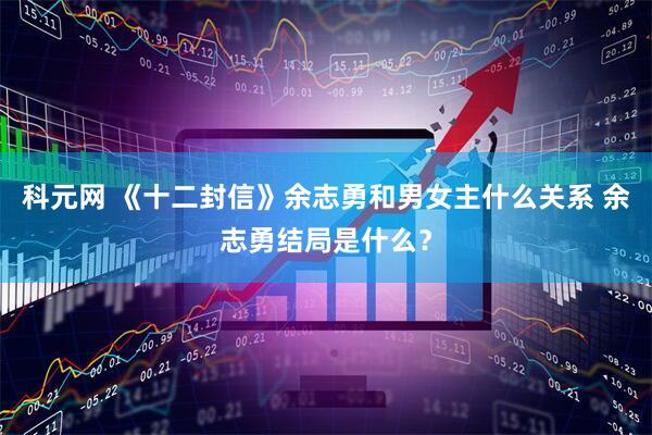 科元网 《十二封信》余志勇和男女主什么关系 余志勇结局是什么？