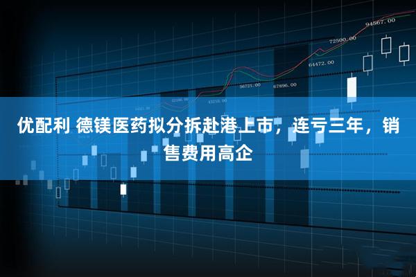 优配利 德镁医药拟分拆赴港上市，连亏三年，销售费用高企