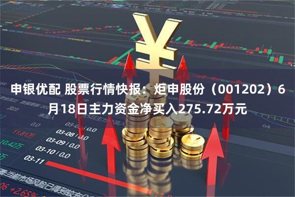 申银优配 股票行情快报：炬申股份（001202）6月18日主力资金净买入275.72万元