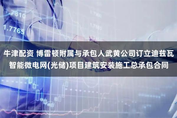牛津配资 博雷顿附属与承包人武黄公司订立迪兹瓦智能微电网(光储)项目建筑安装施工总承包合同